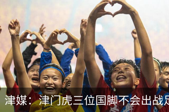 津媒：津门虎三位国脚不会出战足协杯，大概率以年轻球员为主